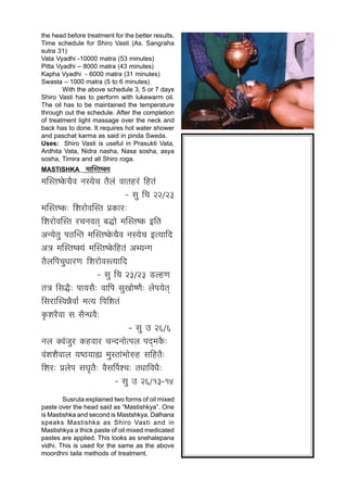 the head before treatment for the better results.
Time schedule for Shiro Vasti (As. Sangraha
sutra 31)
Vata Vyadhi -10000 matra (53 minutes)
Pitta Vyadhi – 8000 matra (43 minutes)
Kapha Vyadhi - 6000 matra (31 minutes)
Swasta – 1000 matra (5 to 6 minutes)
        With the above schedule 3, 5 or 7 days
Shiro Vasti has to perform with lukewarm oil.
The oil has to be maintained the temperature
through out the schedule. After the completion
of treatment light massage over the neck and
back has to done. It requires hot water shower
and paschat karma as said in pinda Sweda.
Uses: Shiro Vasti is useful in Prasukti Vata,
Ardhita Vata, Nidra nasha, Nasa sosha, asya
sosha, Timira and all Shiro roga.
MASTISHKA         ¨ÉÉÎºiÉ¹CªÉ
¨ÉÎºiÉ¹EäòSÉè´É xÉºªÉäSÉ iÉè±ÉÆ ´ÉÉiÉ½þ®Æú Ê½þiÉÆ
                                   - ºÉÖ ÊSÉ 22/23
¨ÉÎºiÉ¹Eò: Ê¶É®úÉä´ÉÎºiÉ |ÉEòÉ®ú:
Ê¶É®úÉä´ÉÎºiÉ ®úSÉxÉ´ÉiÉÂ ¤ÉrùÉä ¨ÉÎºiÉ¹Eò <ÊiÉ
+xªÉäiÉÖ {É`öÎxiÉ ¨ÉÎºiÉ¹EäòSÉè´É xÉºªÉäSÉ <iªÉÉÊnù
+jÉ ¨ÉÎºiÉ¹CªÉÆ ¨ÉÎºiÉ¹EäòÊ½þiÉÆ +¦ªÉxMÉ
iÉè±ÉÊ{ÉSÉÖvÉÉ®úhÉ Ê¶É®úÉä´ÉºiªÉÉÊnù
                        - ºÉÖ ÊSÉ 23/23 b÷±½þhÉ
iÉjÉ ÊºÉrèù: {ÉÉªÉºÉè: ´ÉÉÊ{É ºÉÖJÉÉä¹hÉè: ±Éä{ÉªÉäiÉÂ
ÊºÉ®úÉÎº´ÉzÉè´ÉÉÇ ¨ÉiªÉ Ê{ÉÊ¶ÉiÉÆ
EÞò¶É®èú´ÉÉ ºÉ ºÉèxvÉ´Éè:
                                     - ºÉÖ = 26/6
xÉ±É C´ÉÆVÉÖ®ú Eò½þ´ÉÉ®ú SÉxnùxÉÉäi{É±É {ÉnÂù¨ÉEèò:
´ÉÆ¶É¶Éè´ÉÉ±É ªÉ¹`öªÉÉÁ ¨ÉÖºiÉÉÆ¦ÉÉä¯û½þ ºÉÊ½þiÉè:
Ê¶É®ú: |É±Éä{É ºÉPÉÞiÉè: ´ÉèºÉÌ{É¶SÉ: iÉvÉÉÊ´ÉvÉè:
                               - ºÉÖ = 26/13-14
        Susruta explained two forms of oil mixed
paste over the head said as “Mastishkya”. One
is Mastishka and second is Mastshkya. Dalhana
speaks Mastishka as Shiro Vasti and in
Mastishkya a thick paste of oil mixed medicated
pastes are applied. This looks as snehalepana
vidhi. This is used for the same as the above
moordhni taila methods of treatment.
 
