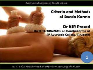 Criteria and Methods of Sweda Karma
Criteria and Methods
of Sweda Karmaof Sweda Karma
Dr KSR PrasadDr KSR Prasad
On 12-12-2016@CME on Panchakarma at
SV Ayurveda College TirupathiSV Ayurveda College, Tirupathi
1
Dr. K. Shiva Rama Prasad, at http://www.technoayurveda.com/
 