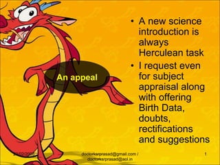 • A new science
                                           introduction is
                                           always
                                           Herculean task
                                         • I request even
             An appeal                     for subject
                                           appraisal along
                                           with offering
                                           Birth Data,
                                           doubts,
                                           rectifications
                                           and suggestions
23/02/2008        doctorksrprasad@gmail.com /           1
                     doctorksrprasad@aol.in
 