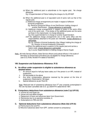(a) When the additional post is subordinate to the regular post. No charge
                allowance.
                Eg: A Superintendent of Police holding the charge of a Dy SP/ASP

            (b) When the additional post is of equivalent and of same rank as that of the
                regular post.
                (i) Additional charge arrangements are made in respect of different
                     territorial jurisdictions.
                     Eg: Revenue Divisional Officer of one Dist/Division holding charge of
                            another Dist/Division. Charge allowance is admissible.
                (ii) Additional charge arrangements in respect of posts in the same office
                      and of the same rank. If the duties of the additional posts are the same
                      as those in the original post, no charge allowance.
                      Eg: One superintendent is in charge of another Superintendent.
                (iii)If the additional charge arrangements are in the same office and the
                      responsibilities attached to the posts are indivisible, charge allowance is
                      admissible.
                      Eg: Dy. Director of Animal Husbandry (Key Village) holding the charge of
                           Dy. Director of Animal Husbandry (Extension)
                (iv)When the additional post is superior to the regular post and carries a
                      higher scale, charge allowance is admissible.
                      Eg: A Junior Superintendent is holding charge of Senior Supdt.

Note : All India Service officers, State Service officers and judicial officers in the scale of
       Secretary to Government and above are not eligible for charge allowance.
        (see G.O (P)No.76/2007/Fin dated 27/02/2007)


VIII. Suspension and Subsistence Allowance. R 55

A. An officer under suspension is eligible to subsistence allowance as
   detailed below.
      i.    An amount equal to half pay leave salary as if the person is on HPL instead of
            suspension.
      ii.   DA admissible to the above
     iii.   Any other compensatory allowance received by the person at the time of
            suspension (Restricted to 180 days)
     iv.    Special allowance as per Rule 93.

      Note: Reduced rate of subsistence allowance from 2nd year onwards contemplated in
      the rule has been cancelled vide G.O. (p) 330/97/Fin dated 06-03-1997.

B. Compulsory deductions from subsistence allowance (note 2 (a) U/R 55)
      a. Income tax and Super tax
      b. House rent and allied charges
      c. Repayment of loans and advances taken from Government.
      d. Recoveries due to co-operative societies, &
      e. Subscriptions to FBS and GIS

C.    Optional deductions from subsistence allowance (Note 2(b) U/R 55)
     a) Premia due to SLI and PLI
     b) Refund of advances taken from GPF. (written consent is compulsory)

                                                                                        10
 
