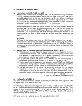 C. Five kinds of ordinary leave.

1.    Earned Leave: R. 78, 79, 86, 86A & 87
     All permanent employees are earning EL at the rate of one day for every eleven days
     on duty. Non-permanent employees are earning this leave at the rate of one day for
     every 22 days on duty for the first year and after that @ 1/11. When the person is
     confirmed in that cadre, the EL calculated @ 1/22 will be regularized @ 1/11. From
     27/2/2007 all non permanent employees who have completed 3 years' continuous
     service are eligible to recalculate their EL @ 1/11 for the first year.

     The maximum amount of EL that can be at credit at a time shall not be in excess of
     300 days w.e.f. 01-11-1998. The maximum amount of EL that can be granted at a
     time shall not be in excess of 180 days. But, in the case of leave preparatory to
     retirement, it can be granted upto 300 days. During a financial year 30 days EL can
     be surrendered in a block for leave salary. For terminal surrender it will be upto 300
     days.

     EL Salary:
     Full pay, if the person had been on duty+Dearness Allowance to that pay +
     compensatory allowances as admissible (No HRA if occupying Government
     Quarters)+special pay as admissible. If promoted during EL, monetary benefit of
     promotion shall be granted only from the date on which charge is assumed. (See
     Rules 92&93)

2.   Earned leave for those persons enjoying vacations. R.80, 81, & 86.
     i) Those persons who are eligible for regular vacations are not eligible for EL, if they
           are enjoying full vacation. But, if they are prevented from enjoying vacation in full
           they will earn EL under formula n/v X 30, where ‘n’ represents the number of days
           prevented from enjoying and ‘v’ total period of vacation.
     (ii) If in any year (actual duty period of 12 months and not calendar year) an
           employee is not enjoying the vacation, EL is earned for that year @ 1/11.
     (iii) Teaching staff attending valuation and tabulation work of SSLC and HSC Public
           examinations during vacation shall be considered to have been prevented from
           enjoying full vacation and they earn EL at proportionate rate as per R 81.
     (iv) The EL admissible to an officer in permanent employee in the vacation
           department, who is prevented from availing himself of vacation in full and whose
           actual period of duty is less than one year due to superannuation, shall be
           calculated in such a proportion applying the formula N x 30 x Days of actual duty
                                                                 V        365/366
                                                  (G.O.(P) No. 75/2010/Fin. dated 18-02-2010)

3.    Half pay leave R. 82 & 83
This leave is earned at 20 days for each completed year of service. HPL is granted either
on private affairs or on Medical Certificate.

Completed year of service includes periods spent on duty, periods of leave including LWA
on MC, periods of suspension treated as duty / leave other than LWA and dies-non. (LWA
availed for other employment under APP. XII A, LWA for joining spouse under APP.XII C,
LWA for study purpose under APP. XII B and LWA specially ordered not to count for
service benefits, are not earning HPL).

HPL is not earned for fraction of a year. It is granted without any limit.

                                                                                     12
 