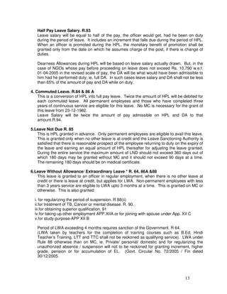 Half Pay Leave Salary. R.93
   Leave salary will be equal to half of the pay, the officer would get, had he been on duty
   during the period of leave. It includes an increment that falls due during the period of HPL.
   When an officer is promoted during the HPL, the monetary benefit of promotion shall be
   granted only from the date on which he assumes charge of the post, if there is change of
   duties.

   Dearness Allowances during HPL will be based on leave salary actually drawn. But, in the
   case of NGOs whose pay before proceeding on leave does not exceed Rs. 10,790 w.e.f.
   01-04-2005 in the revised scale of pay, the DA will be what would have been admissible to
   him had he performed duty; ie, full DA. In such cases leave salary and DA shall not be less
   than 65% of the amount of pay and DA while on duty.

4. Commuted Leave. R.84 & 86 A
    This is a conversion of HPL into full pay leave. Twice the amount of HPL will be debited for
    each commuted leave. All permanent employees and those who have completed three
    years of continuous service are eligible for this leave. No MC is necessary for the grant of
    this leave from 23-12-1982.
    Leave Salary will be twice the amount of pay admissible on HPL and DA to that
    amount.R.94.

5.Leave Not Due R. 85
   This is HPL granted in advance. Only permanent employees are eligible to avail this leave.
   This is granted only when no other leave is at credit and the Leave Sanctioning Authority is
   satisfied that there is reasonable prospect of the employee returning to duty on the expiry of
   the leave and earning an equal amount of HPL thereafter for adjusting the leave granted.
   During the entire service the maximum amount of LND should not exceed 360 days out of
   which 180 days may be granted without MC and it should not exceed 90 days at a time.
   The remaining 180 days should be on medical certificate.

6.Leave Without Allowance/ Extraordinary Leave * R. 64, 86A &88
   This leave is granted to an officer in regular employment, when there is no other leave at
   credit or there is leave at credit, but applies for LWA. Non-permanent employees with less
   than 3 years service are eligible to LWA upto 3 months at a time. This is granted on MC or
   otherwise. This is also granted:

  i. for regularizing the period of suspension. R 88(ii)
  ii.for treatment of TB, Cancer or mental disease. R. 90.
  iii.for obtaining superior qualification. 91
  iv.for taking up other employment APP.XIIA or for joining with spouse under App. XII C
  v.for study purpose-APP XII B

   Period of LWA exceeding 4 months requires sanction of the Government. R 64.
   (LWA taken by teachers for the completion of training courses such as B.Ed, Hindi
   Teacher’s Training, LTT and TTC shall not be reckoned as qualifying service). LWA under
   Rule 88 otherwise than on MC, ie. Private/ personal/ domestic and for regularizing the
   unauthorized absence / suspension will not to be reckoned for granting increment, higher
   grade, pension or for accumulation of EL. (Govt. Circular No. 72/2005 / Fin dated
   30/12/2005.




                                                                                      13
 