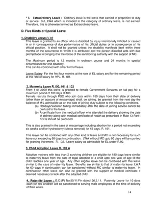 * 7. Extraordinary Leave : Ordinary leave is the leave that earned in proportion to duty
   or service. But, LWA which is included in the category of ordinary leave, is not earned.
   Therefore, this is otherwise termed as Extraordinary leave.

D. Five Kinds of Special Leave

1. Disability Leave.R. 97
    This leave is granted to an officer who is disabled by injury intentionally inflicted or caused
    in or in consequence of due performance of his official duties or in consequence of his
    official position. It shall not be granted unless the disability manifests itself within three
    months of the occurrence to which it is attributed and the person disabled acts with due
    promptitude in bringing it to the notice of the sanctioning authority with the support of MC.

   The Maximum period is 12 months in ordinary course and 24 months in special
   circumstance for one disability.
   This can be combined with other kind of leave.

   Leave Salary: For the first four months at the rate of EL salary and for the remaining period
   at the rate of salary for HPL. R. 104.


    2. Maternity Leave R.100, 101 & 102
   From 1-04-2009 this leave is granted to female Government Servants on full pay for a
   maximum period of 180 days R.100.
   Female recruits through PSC who join duty within 180 days from their date of delivery
   (other than on account of miscarriage) shall, on joining, be granted from the next day the
   balance of M/L admissible as on the date of joining duty subject to the following conditions.
           (a) Holidays/Vacation falling immediately after the date of joining service cannot be
               prefixed to the leave.
           (b) A certificate from the medical officer who attended the delivery showing the date
               of delivery along with medical certificate of health as prescribed in Rule 13 Part I
               KSRs should be produced.

   This is also granted in the case of miscarriage including abortion for a period not exceeding
   six weeks and for hystrectomy (uterus removal) for 45 days. R. 101.

   This leave can be combined with any other kind of leave and MC is not necessary for such
   leave not exceeding 60 days in continuation. LWA without MC upto 60 days will be counted
   for granting increment. R. 102. Leave salary as admissible for EL under R.92.

   3. Child Adoption Leave R. 102 A

   Adoptive mothers with less than 2 surviving children are eligible for 180 days leave similar
   to maternity leave from the date of legal adoption of a child upto one year of age till the
   child reaches one year of age. Any other eligible leave can be combined with this leave
   similar to the case of maternity leave. Benefits are similar to that of maternity leave. LWA
   for 60 days in continuation can be sanctioned without MC similar to maternity leave. In
   continuation other leave can also be granted with the support of medical certificate if
   deemed necessary to look after the adopted child.

    4. Paternity Leave : G.O.(P) No.85/11/Fin dated 26.2.11. Paternity Leave for 10 days
    each for two children will be sanctioned to serving male employees at the time of delivery
    of their wives.
                                                                                        14
 