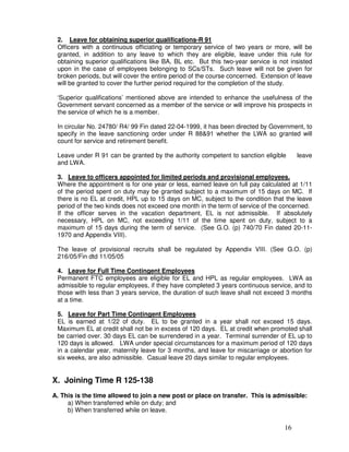 2. Leave for obtaining superior qualifications-R 91
 Officers with a continuous officiating or temporary service of two years or more, will be
 granted, in addition to any leave to which they are eligible, leave under this rule for
 obtaining superior qualifications like BA, BL etc. But this two-year service is not insisted
 upon in the case of employees belonging to SCs/STs. Such leave will not be given for
 broken periods, but will cover the entire period of the course concerned. Extension of leave
 will be granted to cover the further period required for the completion of the study.

 ‘Superior qualifications’ mentioned above are intended to enhance the usefulness of the
 Government servant concerned as a member of the service or will improve his prospects in
 the service of which he is a member.

 In circular No. 24780/ R4/ 99 Fin dated 22-04-1999, it has been directed by Government, to
 specify in the leave sanctioning order under R 88&91 whether the LWA so granted will
 count for service and retirement benefit.

 Leave under R 91 can be granted by the authority competent to sanction eligible        leave
 and LWA.

 3. Leave to officers appointed for limited periods and provisional employees.
 Where the appointment is for one year or less, earned leave on full pay calculated at 1/11
 of the period spent on duty may be granted subject to a maximum of 15 days on MC. If
 there is no EL at credit, HPL up to 15 days on MC, subject to the condition that the leave
 period of the two kinds does not exceed one month in the term of service of the concerned.
 If the officer serves in the vacation department, EL is not admissible. If absolutely
 necessary, HPL on MC, not exceeding 1/11 of the time spent on duty, subject to a
 maximum of 15 days during the term of service. (See G.O. (p) 740/70 Fin dated 20-11-
 1970 and Appendix VIII).

 The leave of provisional recruits shall be regulated by Appendix VIII. (See G.O. (p)
 216/05/Fin dtd 11/05/05

 4. Leave for Full Time Contingent Employees
 Permanent FTC employees are eligible for EL and HPL as regular employees. LWA as
 admissible to regular employees, if they have completed 3 years continuous service, and to
 those with less than 3 years service, the duration of such leave shall not exceed 3 months
 at a time.

 5. Leave for Part Time Contingent Employees
 EL is earned at 1/22 of duty. EL to be granted in a year shall not exceed 15 days.
 Maximum EL at credit shall not be in excess of 120 days. EL at credit when promoted shall
 be carried over. 30 days EL can be surrendered in a year. Terminal surrender of EL up to
 120 days is allowed. LWA under special circumstances for a maximum period of 120 days
 in a calendar year, maternity leave for 3 months, and leave for miscarriage or abortion for
 six weeks, are also admissible. Casual leave 20 days similar to regular employees.


X. Joining Time R 125-138
A. This is the time allowed to join a new post or place on transfer. This is admissible:
     a) When transferred while on duty; and
     b) When transferred while on leave.

                                                                                   16
 