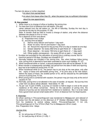 The item (b) above is further classified:
          I.on return from earned leave
         II.on return from leave other than EL when the person has no sufficient information
           about his new appointment.
B. How granted
 1. When there is no change of office or building: No joining time
 2. For less than 8 km of distance from old station: One day
     (when relieved from the old station on the AN of Saturday, Sunday the next day is
     counted as the day for this purpose. R 126)
     Note: A transfer shall be held to involve a change of station, only when the distance
     between two places is 8 km or more.
 3. For a distance of 8 km and above:
        a) Preparation time: 6 days
        b) Journey time as below:
          (i)   Rail-for every 500 km and fraction-1 day each
          (ii) Road- for every 150 km and fraction-1 day each
          (iii) Air- Actual time required for the journey (Part of a day is treated as one day)
           (v) Ocean steamer- for every 350 kms or part there of - 1 day each
           (vi) River steamer – for every 150 kms or part there of – 1 day each
           (vii) Other public conveyance – for every 25 km or part – 1 day each
 4. Sundays are excluded for the calculation of joining time in ordinary course. But for
    maximum period of 30 days, Sundays are included.R.127
 5. Normally holidays are included in the Joining time. But, when holidays follow joining
     time, joining time is deemed to have been extended to cover such holidays. R. 127.
 6. When transferred while on transit, a second preparation time will not be allowed. R.130
 7. When transfer is subsequently cancelled, the period from the date of relief and rejoining
    duty has to be treated as joining time. R.130
 8. When transferred while on EL, the person has to join duty at the new place, only after
     the expiry of leave and admissible joining time. If he joins duty at the new station,
     before the expiry of leave, the availed portion of EL will be reduced by the admissible
     amount of joining time. R.132.
 9. When joining time is combined with vacation, the person may join duty only at the end of
     vacation.R.132
 10. Normally, joining time is not allowed in the case of transfer, at request. But journey time
     under item (3) above will be allowed. Note below. R. 136
 11. As per rule 15 part II KSRs, a journey on transfer is held to begin or end at the actual
     residence of the officer concerned. Hence for the calculation of joining time, the
     distance of journey can be reckoned from residence to residence. But, it is to be noted
     that a government servant shall reside within 15 km of distance from his Head Quarter.

 C. Exercise:
 An officer working in Thiruvananthapuram was transferred to Malappuram and relieved of
 his duties from the old station on the afternoon of 4th October (Monday) 2004. Distance:
 from his residence to central railway station, Thiruvananthapuram 11 km (rd),
 Thiruvananthapuram to Tirur 373 km (Rail) Tirur to Malappuram 29 km (road).
 Ans: Preparation time : 6days

 Journey time:
    a)
    b) for rail journey of 373 km -1 day
    c) for road journey of 40 km (11+29) -1

                                                                                     17
 