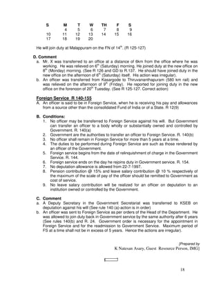 S         M      T      W      TH      F      S
                 4      5      6       7      8      9
       10       11     12     13      14     15     16
       17       18     19     20

 He will join duty at Malappuram on the FN of 14th. (R 125-127)

D. Comment
 a. Mr. X was transferred to an office at a distance of 6km from the office where he was
     working. He was relieved on 6th (Saturday) morning. He joined duty at the new office on
     8th (Monday) morning. (See R 126 and GD to R.137. He should have joined duty in the
     new office on the afternoon of 6th (Saturday) itself. His action was irregular).
 b. An officer was transferred from Kasargode to Thiruvananthapuram (580 km rail) and
     was relieved on the afternoon of 9th (Friday). He reported for joining duty in the new
     office on the forenoon of 20th Tuesday. (See R 125-127. Correct action)

 Foreign Service R 140-155
 A. An officer is said to be in Foreign Service, when he is receiving his pay and allowances
    from a source other than the consolidated Fund of India or of a State. R 12(9)

 B. Conditions:
    1. No officer may be transferred to Foreign Service against his will. But Government
       can transfer an officer to a body wholly or substantially owned and controlled by
       Government. R. 140(a)
    2. Government are the authorities to transfer an officer to Foreign Service. R. 140(b)
    3. No officer shall remain in Foreign Service for more than 5 years at a time.
    4. The duties to be performed during Foreign Service are such as those rendered by
       an officer of the Government.
    5. Foreign service begins from the date of relinquishment of charge in the Government
       Service. R. 144.
    6. Foreign service ends on the day he rejoins duty in Government service. R. 154.
    7. No deputation allowance is allowed from 22-7-1997.
    8. Pension contribution @ 15% and leave salary contribution @ 10 % respectively of
       the maximum of the scale of pay of the officer should be remitted to Government as
       cost of service.
    9. No leave salary contribution will be realized for an officer on deputation to an
       institution owned or controlled by the Government.

 C. Comment
 a. A Deputy Secretary in the Government Secretariat was transferred to KSEB on
    deputation against his will (See rule 140 (a)-action is in order)
 b. An officer was sent to Foreign Service as per orders of the Head of the Department. He
    was allowed to join duty back in Government service by the same authority after 6 years
    (See rules 140(b) and R. 24. Government order is necessary for the appointment in
    Foreign Service and for the readmission to Government Service. Maximum period of
    FS at a time shall not be in excess of 5 years. Hence the actions are irregular).


                                                                                 [Prepared by
                                             K Natesan Asary, Guest Resource Person, IMG]



                                                                                  18
 