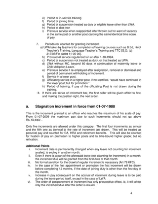 e)   Period of in-service training
             f)   Period of joining time.
             g)   Period of suspension treated as duty or eligible leave other than LWA.
             h)   Period of dies-non
             i)   Previous service when reappointed after thrown out for want of vacancy
                  in the same post or another post carrying the same/identical time scale
                  of pay.

        7.     Periods not counted for granting increment.
           a) LWA taken by teachers for completion of training courses such as B.Ed, Hindi
                 Teacher’s Training, Language Teacher’s Training and TTC [G.O. (p)
                 217/05/Fin dated 11-05-05].
            b) Provisional service regularized on or after 1-10-1994.
            c) Period of suspension not treated as duty, or that treated as LWA.
            d) LWA without MC. beyond 60 days in continuation of maternity leave or
                 Child Adoption Leave.
            e) Previous service if re-employed after resignation, removal or dismissal and
                 period of permanent withholding of increment.
            f) Service in a lower post.
            g) Officiating service in a higher post, if not certified, “would have continued in
                 the lower post, but for promotion.”
            h) Period of training, if pay of the officiating Post is not drawn during the
                 training.
         8. If there are series of increment bar, the first order will be given effect to first,
            and making the position right, the next order.


a.     Stagnation increment in force from 01-07-1988
This is the increment granted to an officer who reaches the maximum of his scale of pay.
From 01-07-2009 the maximum pay due to such increments should not go above
Rs. 59,840/-.

Only five increments are allowed under this category. The first four increments as annual
and the fifth one as biennial at the rate of increment last drawn. This will be treated as
personal pay and counted for DA, HRA and retirement benefits. This will also be counted
for fixation of pay on promotion to higher posts and to time-bound higher grade; but no
refixation.

Additional Points
   i.  Increment date is permanently changed when any leave not counting for increment
       availed, is ending in another month.
  ii.  Even if there is a part of the aforesaid leave (not counting for increment) in a month,
       the increment due will be granted from the first date of that month.
 iii.  No formal sanction for the drawl of regular increment is necessary (Art 78 KFC)
 iv.   In the case of the first appointment or promotion the first increment will be drawn
       before completing 12 months, if the date of joining duty is other than the first day of
       the month.
  v.   Increase in pay consequent on the accrual of increment during leave is to be paid
       during the leave period itself, except in the case of LWA.
 vi.   The order of postponement of increment has only prospective effect, ie, it will affect
       only the increment due after the order is issued.

                                                                                      4
 
