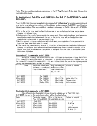 Note: The aforesaid principles are accepted in the 9th Pay Revision Order also. Hence, the
method is till in force.

C. Application of Rule 37(a) w.e.f 26/03/2006. (See G.O (P) No.227/07(54)/Fin dated
31/05/2007).

From 26-03-2006 this rule is applied in the case of all "officiating" promotions/appointment
to a higher post where the minimum of the higher scale exceeds Rs.20700/-, applying the
following principles. (The aforesaid limit has been enhanced to Rs.36,140/- w.e.f 1.07.2009)

1.Pay in the higher post shall be fixed in the scale of pay to that post at next stage above
  the pay in the lower post.
2.On the date of accrual of increment in the lower post, if the pay in the lower post becomes
  equal to the pay in the higher post, the pay in the higher post will be fixed at the next
  stage in the higher scale of pay as stepping up.
3.Next increment in the promoted post will be allowed on completion of one year service
  from that date (see illustration (i) below)
4.If the pay in the lower post on accrual of increment is less than the pay in the higher post,
  the pay in the higher post will remain without stepping up. In such case increment in the
  higher post shall be allowed on completion of one year from the date of promotion. (see
  illustration (ii) below)

Illustration (i) (a case prior to 1.07.2009)
        An officer drawing pay of Rs.23200 from 1/07/2005 in the scale of pay Rs.20700-
500-23200-550-25400-600-26600 is promoted on an officiating basis to a higher post on
Rs.23200-550-25400-600-26600-650-31150 w.e.f.15/04/2006. His pay in the higher post till
getting first increment will be fixed as below.
             Date      Pay in the lower post Pay in the Higher Nature of benefit
                       20700-500-23200-550 Post 23200-550-
                       -25400-600-26600         25400-600-26600-
                                                650-31150

 1-07-2005                       Rs. 23,200                 -                -
15-04-2006                      (Rs. 23,200)          Rs. 23750      Initial offg. Pay
 1-07-2006                      (Rs. 23,750)          Rs. 24300      Stepping up
 1-07-2007                      (Rs.24, 300)          Rs. 24850      Ist Increment




Illustration (ii) (a case prior to 1.07.2009)
        If the officer in the illustration (i) was drawing a basic pay of Rs.21700 from
1-07-2005, his pay in the post of promotion will be fixed as below.
Date                     Pay in the Lower         Pay in the higher    Nature of benefit
                         Post 20700-26600 Post 23200-31150
  1-07-2005                Rs.21700                      -                       -
15-04-2006                (Rs.21700)              Rs.23200                R 37 (a)
  1-07-2006               (Rs.22200)              Rs.23200                       -
  1-04-2007               (Rs.22200)              Rs.23750                Ist Increment
                                                                          R 31 & 33




                                                                                           6
 