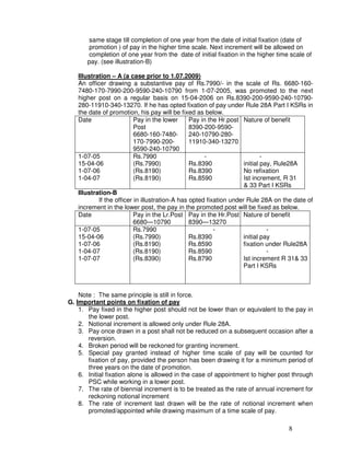 same stage till completion of one year from the date of initial fixation (date of
       promotion ) of pay in the higher time scale. Next increment will be allowed on
       completion of one year from the date of initial fixation in the higher time scale of
       pay. (see illustration-B)

   Illustration – A (a case prior to 1.07.2009)
   An officer drawing a substantive pay of Rs.7990/- in the scale of Rs. 6680-160-
   7480-170-7990-200-9590-240-10790 from 1-07-2005, was promoted to the next
   higher post on a regular basis on 15-04-2006 on Rs.8390-200-9590-240-10790-
   280-11910-340-13270. If he has opted fixation of pay under Rule 28A Part I KSRs in
   the date of promotion, his pay will be fixed as below.
   Date                   Pay in the lower      Pay in the Hr.post Nature of benefit
                          Post                  8390-200-9590-
                          6680-160-7480-        240-10790-280-
                          170-7990-200-         11910-340-13270
                          9590-240-10790
   1-07-05                Rs.7990                     -                     -
   15-04-06               (Rs.7990)             Rs.8390             initial pay, Rule28A
   1-07-06                (Rs.8190)             Rs.8390             No refixation
   1-04-07                (Rs.8190)             Rs.8590             Ist increment, R 31
                                                                    & 33 Part I KSRs
   Illustration-B
           If the officer in illustration-A has opted fixation under Rule 28A on the date of
   increment in the lower post, the pay in the promoted post will be fixed as below.
   Date                   Pay in the Lr.Post Pay in the Hr.Post Nature of benefit
                          6680—10790            8390—13270
   1-07-05                Rs.7990                        -                    -
   15-04-06               (Rs.7990)             Rs.8390             initial pay
   1-07-06                (Rs.8190)             Rs.8590             fixation under Rule28A
   1-04-07                (Rs.8190)             Rs.8590                       -
   1-07-07                (Rs.8390)             Rs.8790             Ist increment R 31& 33
                                                                    Part I KSRs



    Note : The same principle is still in force.
G. Important points on fixation of pay
    1. Pay fixed in the higher post should not be lower than or equivalent to the pay in
       the lower post.
    2. Notional increment is allowed only under Rule 28A.
    3. Pay once drawn in a post shall not be reduced on a subsequent occasion after a
       reversion.
    4. Broken period will be reckoned for granting increment.
    5. Special pay granted instead of higher time scale of pay will be counted for
       fixation of pay, provided the person has been drawing it for a minimum period of
       three years on the date of promotion.
    6. Initial fixation alone is allowed in the case of appointment to higher post through
       PSC while working in a lower post.
    7. The rate of biennial increment is to be treated as the rate of annual increment for
       reckoning notional increment
    8. The rate of increment last drawn will be the rate of notional increment when
       promoted/appointed while drawing maximum of a time scale of pay.

                                                                                  8
 
