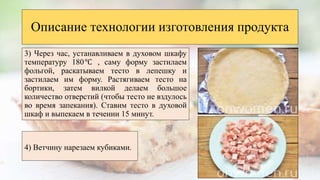 3) Через час, устанавливаем в духовом шкафу
температуру 180℃ , саму форму застилаем
фольгой, раскатываем тесто в лепешку и
застилаем им форму. Растягиваем тесто на
бортики, затем вилкой делаем большое
количество отверстий (чтобы тесто не вздулось
во время запекания). Ставим тесто в духовой
шкаф и выпекаем в течении 15 минут.
Описание технологии изготовления продукта
4) Ветчину нарезаем кубиками.
 