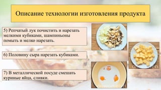 5) Репчатый лук почистить и нарезать
мелкими кубиками, шампиньоны
помыть и мелко нарезать.
Описание технологии изготовления продукта
6) Половину сыра нарезать кубиками.
7) В металлической посуде смешать
куриные яйца, сливки.
 