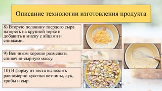 8) Вторую половину твердого сыра
натереть на крупной терке и
добавить в миску с яйцами и
сливками.
Описание технологии изготовления продукта
9) Венчиком хорошо размешать
сливочно-сырную массу.
10) В форму из теста выложить
равномерно кусочки ветчины, лук,
грибы и сыр.
 