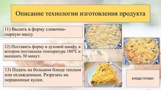 12) Поставить форму в духовой шкафу, в
котором поставлена температура 180℃ и
выпекать 30 минут.
Описание технологии изготовления продукта
11) Вылить в форму сливочно-
сырную массу.
13) Подать на большом блюде теплым
или охлажденным. Разрезать на
порционные куски. БЛЮДО ГОТОВО!
 