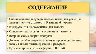 СОДЕРЖАНИЕ
• Спецификации ресурсов, необходимых для решения
задачи и расчет стоимости блюда на 4 порции
• Инструменты, необходимые для готовки
• Описание технологии изготовления продукта
• Веерная схема сборки продукта
• Дерево целей в разрезе решаемых производственных
задач, исполнителей, времени и ресурсов
• Процесс производства в формате IDEF-0
 
