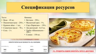 Спецификация ресурсов
Тесто:
• Вода – 45 мл.
• Пшеничная мука – 250 г,
• Куриное яйцо – 1 шт,
• Сливочное масло – 70 г,
• Соль – 3 г.
Начинка:
• Ветчина – 250 г,
• Мускатный орех – 9 г,
• Сыр «Пармезан» – 150 г,
• Лук репчатый – 0,13 кг,
• Грибы «Шампиньон» –
100 г,
• Сливки – 150 мл.
P.S. ПРОДУКТЫ БУДЕМ ЗАКУПАТЬ ЧЕРЕЗ E-ДОСТАВКУ
 