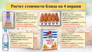 Расчет стоимости блюда на 4 порции
Артикул:135628
Штрих-код:4810075001422
Страна производства: Беларусь
Торговая марка: Лидская мука
Масса:1 кг
Стоимость за 1 кг.: 1 р 30 коп
Стоимость необходимого
количества (250 г): 0 р 33 коп
Артикул: 146947
Штрих-код: 4811538000624
Страна производства: Беларусь
Торговая марка: Златко
Масса: 1 кг
Стоимость 1 упаковки: 2 р 29 коп
Стоимость необходимого
количества ( 1 шт) : 0 р 23 коп
Артикул: 45317
Штрих-код: 40822426
Страна производства: Беларусь
Торговая марка: Bonaqua
Маса: 0,5 л
Стоимость за 0,5 л.: 0 р 81 коп
Стоимость необходимого
количества (45 мл): 0 р 7 коп
Артикул: 606047
Штрих-код: 4813688000264
Страна производства: Россия
Торговая марка: Простоквашино
Маса: 0,18 кг
Стоимость за 0,18 кг.: 3 р 49 коп
Стоимость необходимого
количества (0,07 кг): 1 р 36 коп
 