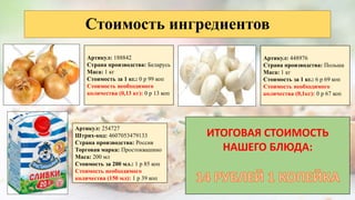 Стоимость ингредиентов
Артикул: 188842
Страна производства: Беларусь
Маса: 1 кг
Стоимость за 1 кг.: 0 р 99 коп
Стоимость необходимого
количества (0,13 кг): 0 р 13 коп
Артикул: 448976
Страна производства: Польша
Маса: 1 кг
Стоимость за 1 кг.: 6 р 69 коп
Стоимость необходимого
количества (0,1кг): 0 р 67 коп
Артикул: 254727
Штрих-код: 4607053479133
Страна производства: Россия
Торговая марка: Простоквашино
Маса: 200 мл
Стоимость за 200 мл.: 1 р 85 коп
Стоимость необходимого
количества (150 мл): 1 р 39 коп
ИТОГОВАЯ СТОИМОСТЬ
НАШЕГО БЛЮДА:
 