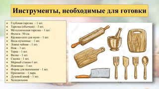 Инструменты, необходимые для готовки
 Глубокая тарелка – 1 шт.
 Тарелка (обычная) – 3 шт.
 Металлическая тарелка – 1 шт.
 Фольга– 50 см.
 Кружка-сито для муки – 1 шт.
 Весы кухонные – 1 шт.
 Ложка чайная – 1 шт.
 Нож – 1 шт.
 Терка – 1 шт.
 Вилка – 1 шт.
 Скалка – 1 шт.
 Мерный стакан-1 шт.
 Ножницы – 1 шт.
 Форма для выпекания – 1 шт.
 Прихватки – 1 пара.
 Духовой шкаф – 1 шт.
 Холодильник
 