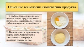 Описание технологии изготовления продукта
1) В глубокой тарелке смешиваем
мерзлое масло, муку, яйцо и соль.
Начиная перемешивать, постепенно
добавляем немного ледяной воды.
2) Вымесив тесто, придаем ему
форму шара. Отправляем в
холодильник, завернув в
пищевую пленку, на час.
 