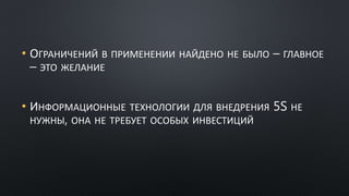 • ОГРАНИЧЕНИЙ В ПРИМЕНЕНИИ НАЙДЕНО НЕ БЫЛО – ГЛАВНОЕ
– ЭТО ЖЕЛАНИЕ
• ИНФОРМАЦИОННЫЕ ТЕХНОЛОГИИ ДЛЯ ВНЕДРЕНИЯ 5S НЕ
НУЖНЫ, ОНА НЕ ТРЕБУЕТ ОСОБЫХ ИНВЕСТИЦИЙ
 