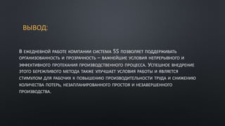 ВЫВОД:
В ЕЖЕДНЕВНОЙ РАБОТЕ КОМПАНИИ СИСТЕМА 5S ПОЗВОЛЯЕТ ПОДДЕРЖИВАТЬ
ОРГАНИЗОВАННОСТЬ И ПРОЗРАЧНОСТЬ – ВАЖНЕЙШИЕ УСЛОВИЯ НЕПРЕРЫВНОГО И
ЭФФЕКТИВНОГО ПРОТЕКАНИЯ ПРОИЗВОДСТВЕННОГО ПРОЦЕССА. УСПЕШНОЕ ВНЕДРЕНИЕ
ЭТОГО БЕРЕЖЛИВОГО МЕТОДА ТАКЖЕ УЛУЧШАЕТ УСЛОВИЯ РАБОТЫ И ЯВЛЯЕТСЯ
СТИМУЛОМ ДЛЯ РАБОЧИХ К ПОВЫШЕНИЮ ПРОИЗВОДИТЕЛЬНОСТИ ТРУДА И СНИЖЕНИЮ
КОЛИЧЕСТВА ПОТЕРЬ, НЕЗАПЛАНИРОВАННОГО ПРОСТОЯ И НЕЗАВЕРШЕННОГО
ПРОИЗВОДСТВА.
 