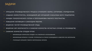 ЗАДАЧИ
• УПРОЩЕНИЕ ПРОИЗВОДСТВЕННОГО ПРОЦЕССА В РЕЗУЛЬТАТЕ УБОРКИ, СОРТИРОВКИ, УПОРЯДОЧЕНИЯ;
• СОЗДАНИЕ ИНФРАСТРУКТУРЫ, НЕОБХОДИМОЙ ДЛЯ УЛУЧШЕНИЙ В МАСШТАБАХ ВСЕГО ПРЕДПРИЯТИЯ;
• НАЛАДКА ТЕХНОЛОГИЧЕСКОГО ПОТОКА И ПЕРЕПЛАНИРОВКА РАБОЧЕГО ПРОСТРАНСТВА;
• ПОВЫШЕНИЕ МОТИВАЦИИ И САМООТДАЧИ РАБОЧИХ;
• ВНЕДРЕНИЕ ЧИСТОЙ ПРОИЗВОДСТВЕННОЙ СРЕДЫ;
• ВНЕДРЕНИЕ МЕР БЕЗОПАСНОСТИ И СНИЖЕНИЯ КОЛИЧЕСТВА НЕСЧАСТНЫХ СЛУЧАЕВ НА ПРОИЗВОДСТВЕ;
• СНИЖЕНИЕ КОЛИЧЕСТВА ОТХОДОВ ПУТЕМ:
• МИНИМИЗАЦИИ КОЛИЧЕСТВА ОТХОДОВ И ИХ ПОВТОРНОГО ИСПОЛЬЗОВАНИЯ;
• МИНИМИЗАЦИИ ВРЕМЕНИ И УСИЛИЙ, ПОТРАЧЕННЫХ НА ПОИСКИ НЕОБХОДИМОГО ИНВЕНТАРЯ ИЛИ МАТЕРИАЛОВ;
• УТИЛИЗАЦИИ ИЗЛИШКОВ ТОВАРНО-МАТЕРИАЛЬНЫХ ЗАПАСОВ.
 