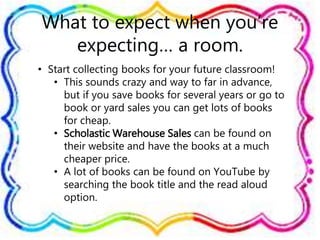 What to expect when you’re
expecting… a room.
• Start collecting books for your future classroom!
• This sounds crazy and way to far in advance,
but if you save books for several years or go to
book or yard sales you can get lots of books
for cheap.
• Scholastic Warehouse Sales can be found on
their website and have the books at a much
cheaper price.
• A lot of books can be found on YouTube by
searching the book title and the read aloud
option.
 