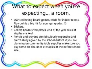 What to expect when you’re
expecting… a room.
• Start collecting board games/cards for indoor recess!
Play doh is a big hit for younger grades. 
• Stickers.
• Collect borders/templates, end of the year sales at
staples are key!
• Pencils and crayons are ridiculously expensive and
aren’t always given by the school district, if you are
planning on community table supplies make sure you
buy some on clearance at staples at the before school
sale.
 