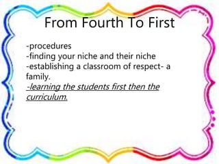 From Fourth To First
-procedures
-finding your niche and their niche
-establishing a classroom of respect- a
family.
-learning the students first then the
curriculum.
 