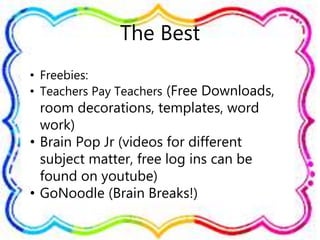 The Best
• Freebies:
• Teachers Pay Teachers (Free Downloads,
room decorations, templates, word
work)
• Brain Pop Jr (videos for different
subject matter, free log ins can be
found on youtube)
• GoNoodle (Brain Breaks!)
 