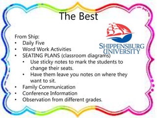 The Best
From Ship:
• Daily Five
• Word Work Activities
• SEATING PLANS (classroom diagrams)
• Use sticky notes to mark the students to
change their seats.
• Have them leave you notes on where they
want to sit.
• Family Communication
• Conference Information
• Observation from different grades.
 
