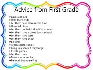 Advice from First Grade
Bakes cookies
Help them write
Let them have extra recess time
Have field trips
Let them do their kid writing at noon.
Let them have a great day at school
Let them have tests
Let them have snack
Be Kind
Teach social studies
Bring in a snack if they forget
Create games
Let them draw
Make a summer bag
Be loud, but no yelling
 