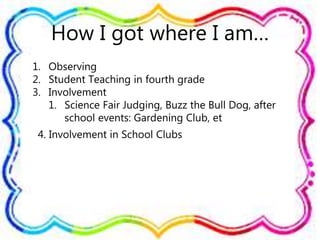 How I got where I am…
1. Observing
2. Student Teaching in fourth grade
3. Involvement
1. Science Fair Judging, Buzz the Bull Dog, after
school events: Gardening Club, et
4. Involvement in School Clubs
 