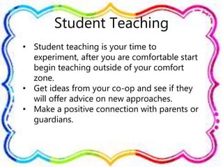 Student Teaching
• Student teaching is your time to
experiment, after you are comfortable start
begin teaching outside of your comfort
zone.
• Get ideas from your co-op and see if they
will offer advice on new approaches.
• Make a positive connection with parents or
guardians.
 