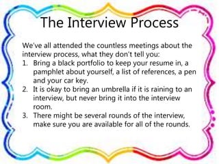 The Interview Process
We’ve all attended the countless meetings about the
interview process, what they don’t tell you:
1. Bring a black portfolio to keep your resume in, a
pamphlet about yourself, a list of references, a pen
and your car key.
2. It is okay to bring an umbrella if it is raining to an
interview, but never bring it into the interview
room.
3. There might be several rounds of the interview,
make sure you are available for all of the rounds.
 