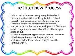 The Interview Process
• Rehearse what you are going to say before hard.
• The first question will most likely be tell us about
yourself. Take about 10 minutes to describe your
academic career and educational background.
• Mention your involvement/leadership with different on
campus organizations and what different topics you
spoke about.
• Discuss the different opportunities that you have had
with the organization that helped with your
professional development and why you want to
continue with it.
 