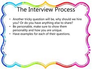 The Interview Process
• Another tricky question will be, why should we hire
you? Or do you have anything else to share?
• Be personable, make sure to show them
personality and how you are unique.
• Have examples for each of their questions.
 