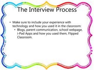 The Interview Process
• Make sure to include your experience with
technology and how you used it in the classroom:
• Blogs, parent communication, school webpage,
i-Pad Apps and how you used them, Flipped
Classroom.
 