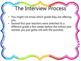 The Interview Process
• You might not know which grade they are offering
you.
• Several first year teachers were switched to a
different grade a few weeks before the school year
started, you just gotta roll with the punches.
 