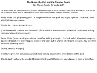 The Nurse, the Kid, and the Number Booth
By: Shane, Sarah, Amanda, Jeff
The Nurse, the Kid, and the Number Booth is a comedic play about a student at Central York High School, Charlie, who fakes sick to get out of a
test he is worried about. While he is waiting for his turn to see the nurse, however, his karma comes back to get him.
Nurse White. (To girl.) Oh my gosh! Let me get you inside real quick and fix you right up. (To Charlie.) Help
with that trash can, please.
Charlie. Er . . . okay. But I’m sick too.
(Charlie takes the trashcan into the nurse’s office and after a few moments walks back out into the waiting
room and sits on the bench again.)
Nurse White. (Voice carrying from inside the office, talking to the girl.) You look awful! Why don’t you go lay
down on that cot over there? (Opens the door and peers out at Charlie, who tries to look sick.) You look fine!
What are you doing here?
Charlie. I’m sick. (Coughs.)
(The Nurse gives him a disbelieving look before walking back into her office to tend to the girl.)
Charlie. Well you know the standard first come first serve! (Charlie gets up and paces in front of the office.
 