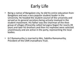 Early Life
• Being a native of Bangalore city, he did his entire education from
Bangalore and was a very popular student leader in the
University. He headed the student council of the university and
served as its general secretary being actively involved in the
student movement. His father was the chairman of the then
group of villages (Presently called Sarvagna Nagar) for nearly 20
years and later his brothers and then his nephews were selected
unanimously and are active in the party, representing the local
bodies.
• K.C Ramamurthy is married to Mrs. Sabitha Ramamurthy,
President of the CMR Jnanadhara Trust.

 