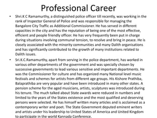 Professional Career
•

•

Shri.K C Ramamurthy, a distinguished police officer till recently, was working in the
rank of Inspector General of Police and was responsible for managing the
Bangalore City Traffic as Additional Commissioner. He has served in different
capacities in the city and has the reputation of being one of the most effective,
efficient and people friendly officer. He has very frequently been put in charge
during situations involving communal tension, to resolve and bring in peace. He is
closely associated with the minority communities and many Dalith organisations
and has significantly contributed to the growth of many institutions related to
Dalith issues.
Sri.K.C.Ramamurthy, apart from serving in the police department, has worked in
various other departments of the government and was specially chosen by
successive governments to lead various sensitive and important departments. He
was the Commissioner for culture and has organized many National level music
festivals and schemes for artists from different age groups. His Kishore Prathiba,
Balaprathiba are very popular and have been introduced in many other states. A
pension scheme for the aged musicians, artists, sculptures was introduced during
his tenure. The much talked about State awards were reduced in numbers and
limited to the years of the States existence and the most qualified and deserving
persons were selected. He has himself written many articles and is acclaimed as a
contemporary writer and poet. The State Government deputed eminent writers
and artists under his leadership to United States of America and United Kingdom
to participate in the world Kannada Conference.

 