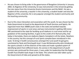 •

He was chosen to bring order in the governance of Bangalore University in January
2002. As Registrar of the University, he was instrumental in the University getting
five star status from the University Grants Commission and the NAAC. He was a
student of the university, a teacher in the university, a student leader and also the
Registrar of the university. He is very popular amongst the student community and
the teaching community.

•

Due to this close interaction and association with the youth, he was chosen by the
State Government to head to the department of Youth Services and Sports. He
organized more than 30000 youth clubs in the state and worked towards
improvement of sports in rural areas and was instrumental in getting 100 crores
INR sanctioned to the state for building up of stadiums in rural areas and for up
gradation of the existing facilities. It goes to the credit of Sri Ramamurthy, that
today in Karnataka, there are stadiums (Sports Complex) in all the taluks. Nowhere
in the country, has this concept of rural sports complex been introduced in this
scale. To bring in health consciousness amongst the rural youth he got gyms
sanctioned to Taluk and Panchayath level. It was Mr.Ramamurthy who introduced
the sports schools in all the districts of the state and made a graded system of
identifying talent from different levels. His service in the department of youth
services was continued for three years. It was under his leadership that the Rajeev
Gandhi Yuva Shakthi took shape in the State. This scheme was later taken up by
the Government of India and spread to all the states.

 