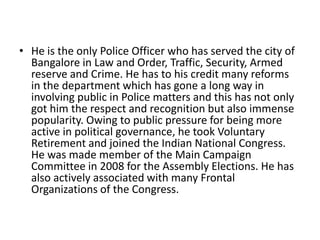 • He is the only Police Officer who has served the city of
Bangalore in Law and Order, Traffic, Security, Armed
reserve and Crime. He has to his credit many reforms
in the department which has gone a long way in
involving public in Police matters and this has not only
got him the respect and recognition but also immense
popularity. Owing to public pressure for being more
active in political governance, he took Voluntary
Retirement and joined the Indian National Congress.
He was made member of the Main Campaign
Committee in 2008 for the Assembly Elections. He has
also actively associated with many Frontal
Organizations of the Congress.

 