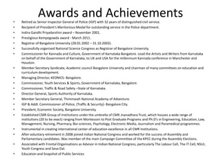 •
•
•
•
•
•
•

•
•
•
•
•
•
•
•
•

•
•
•
•

Awards and Achievements

Retired as Senior Inspector General of Police (IGP) with 32 years of distinguished civil service.
Recipient of President’s Meritorious Medal for outstanding service in the Police department.
Indira Gandhi Priyadarshini award – November 2001.
Prestigious Kempegowda award - March 2011.
Registrar of Bangalore University (28.01.2002 – 31.10.2003).
Successfully organised National Science Congress as Registrar of Bangalore University.
Commissioner for Kannada and Culture, Government of Karnataka Bangalore. Lead the Artists and Writers from Karnataka
on behalf of the Government of Karnataka, to UK and USA for the millennium Kannada conference in Manchester and
Houston.
Member Secretary Syndicate, Academic council Bangalore University and chairman of many committees on education and
curriculum development.
Managing Director, KEONICS- Bangalore.
Commissioner, Youth Services & Sports, Government of Karnataka, Bangalore.
Commissioner, Traffic & Road Safety –State of Karnataka.
Director General, Sports Authority of Karnataka.
Member Secretary General, Thimmaiah National Academy of Adventure.
IGP & Addl. Commissioner of Police, (Traffic & Security)- Bangalore City.
President, Economic Society, Bangalore University.
Established CMR Group of Institutions under the umbrella of CMR Jnanadhara Trust, which houses a wide range of
institutions (20 to be exact) ranging from Montessori to Post Graduate Programs and Ph.D’s in Engineering, Education, Law,
Management, Nursing, Pharmacy, Bio-sciences, Psychology, Electronic Media, Journalism and Paramedical programmes.
Instrumental in creating international center of education excellence in all CMR Institutions.
After voluntary retirement in 2008 joined Indian National Congress and worked for the success of Assembly and
Parliamentary candidates. Was member of the main Campaign Committee of the KPCC during the Assembly Elections.
Associated with Frontal Organisations as Advisor in Indian National Congress, particularly The Labour Cell, The IT Cell, NSUI,
Youth Congress and Seva Dal.
Education and Snapshot of Public Services

 