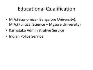 Educational Qualification
• M.A.(Economics - Bangalore University),
M.A.(Political Science – Mysore University)
• Karnataka Administrative Service
• Indian Police Service

 