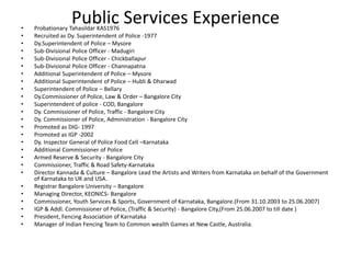 •
•
•
•
•
•
•
•
•
•
•
•
•
•
•
•
•
•
•
•

•
•
•
•
•
•

Public Services Experience

Probationary Tahasildar KAS1976
Recruited as Dy. Superintendent of Police -1977
Dy.Superintendent of Police – Mysore
Sub-Divisional Police Officer - Madugiri
Sub-Divisional Police Officer - Chickballapur
Sub-Divisional Police Officer - Channapatna
Additional Superintendent of Police – Mysore
Additional Superintendent of Police – Hubli & Dharwad
Superintendent of Police – Bellary
Dy.Commissioner of Police, Law & Order – Bangalore City
Superintendent of police - COD, Bangalore
Dy. Commissioner of Police, Traffic - Bangalore City
Dy. Commissioner of Police, Administration - Bangalore City
Promoted as DIG- 1997
Promoted as IGP -2002
Dy. Inspector General of Police Food Cell –Karnataka
Additional Commissioner of Police
Armed Reserve & Security - Bangalore City
Commissioner, Traffic & Road Safety-Karnataka
Director Kannada & Culture – Bangalore Lead the Artists and Writers from Karnataka on behalf of the Government
of Karnataka to UK and USA.
Registrar Bangalore University – Bangalore
Managing Director, KEONICS- Bangalore
Commissioner, Youth Services & Sports, Government of Karnataka, Bangalore.(From 31.10.2003 to 25.06.2007)
IGP & Addl. Commissioner of Police, (Traffic & Security) - Bangalore City,(From 25.06.2007 to till date )
President, Fencing Association of Karnataka
Manager of Indian Fencing Team to Common wealth Games at New Castle, Australia.

 