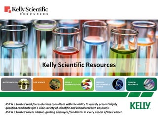Kelly Scientific Resources  KSR is a trusted workforce solutions consultant with the ability to quickly present highly qualified candidates for a wide variety of scientific and clinical research positions. KSR is a trusted career advisor, guiding employee/candidates in every aspect of their career. 