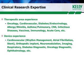 Clinical Research Expertise Therapeutic area experience   Oncology, Cardiovascular, Diabetes/Endocrinology, Allergy/Rhinitis, Asthma/Pulmonary, CNS, Infectious Diseases, Vaccines, Immunology, Acute Care, etc. Device experience  Cardiovascular (Rhythm Management, Atrial Fibrillation, Stent), Orthopedic implant, Neuromodulation, Imaging, Respiratory, Diabetes Diagnostic, Oncology Diagnostic, Ophthalmology, etc. 