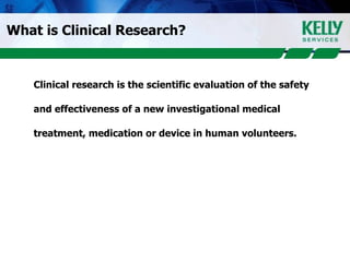 What is Clinical Research? Clinical research is the scientific evaluation of the safety and effectiveness of a new investigational medical treatment, medication or device in human volunteers.  